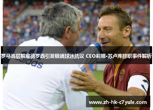 罗马高层解雇德罗西引发极端球迷抗议 CEO莉娜·苏卢库辞职事件解析